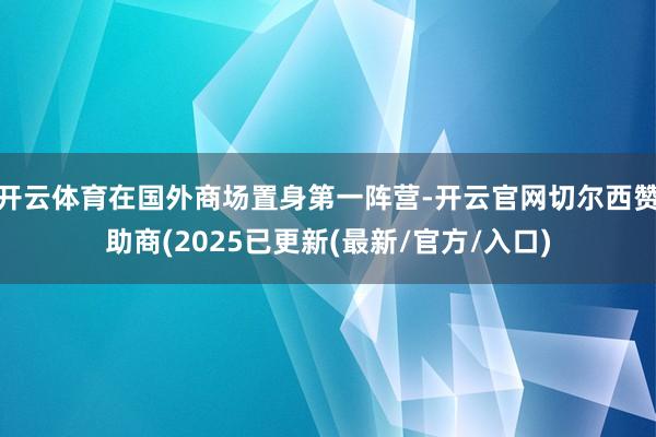 开云体育在国外商场置身第一阵营-开云官网切尔西赞助商(2025已更新(最新/官方/入口)