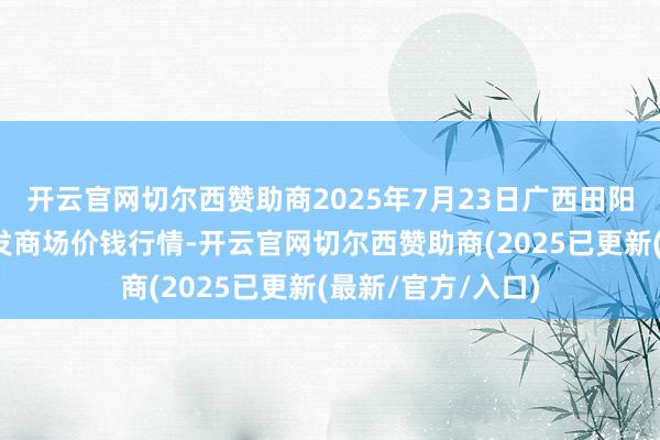 开云官网切尔西赞助商2025年7月23日广西田阳农副产物概括批发商场价钱行情-开云官网切尔西赞助商(2025已更新(最新/官方/入口)