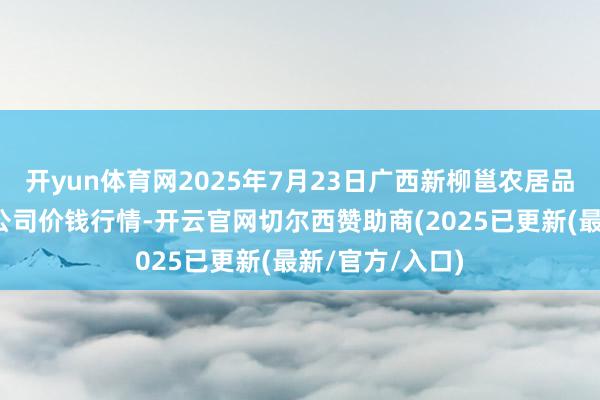 开yun体育网2025年7月23日广西新柳邕农居品批发阛阓有限公司价钱行情-开云官网切尔西赞助商(2025已更新(最新/官方/入口)