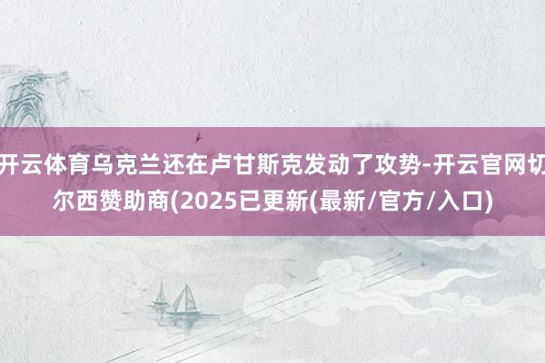 开云体育乌克兰还在卢甘斯克发动了攻势-开云官网切尔西赞助商(2025已更新(最新/官方/入口)