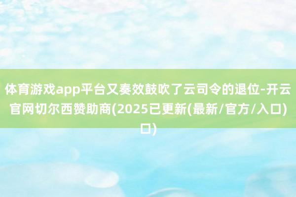 体育游戏app平台又奏效鼓吹了云司令的退位-开云官网切尔西赞助商(2025已更新(最新/官方/入口)