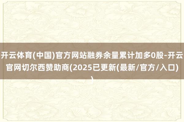开云体育(中国)官方网站融券余量累计加多0股-开云官网切尔西赞助商(2025已更新(最新/官方/入口)