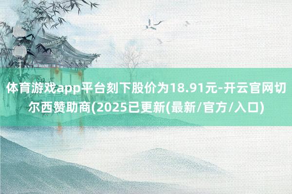 体育游戏app平台刻下股价为18.91元-开云官网切尔西赞助商(2025已更新(最新/官方/入口)