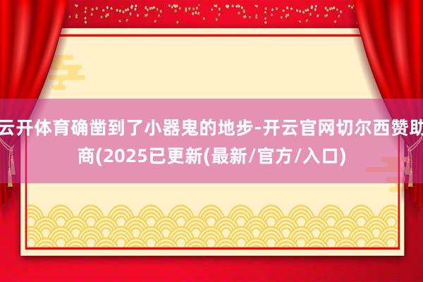 云开体育确凿到了小器鬼的地步-开云官网切尔西赞助商(2025已更新(最新/官方/入口)