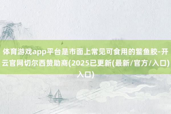 体育游戏app平台是市面上常见可食用的鳘鱼胶-开云官网切尔西赞助商(2025已更新(最新/官方/入口)
