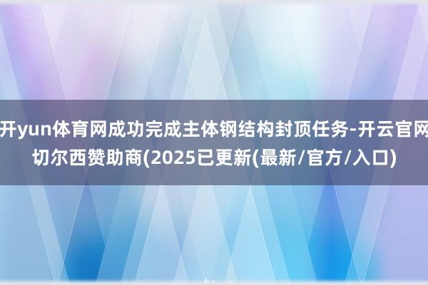 开yun体育网成功完成主体钢结构封顶任务-开云官网切尔西赞助商(2025已更新(最新/官方/入口)
