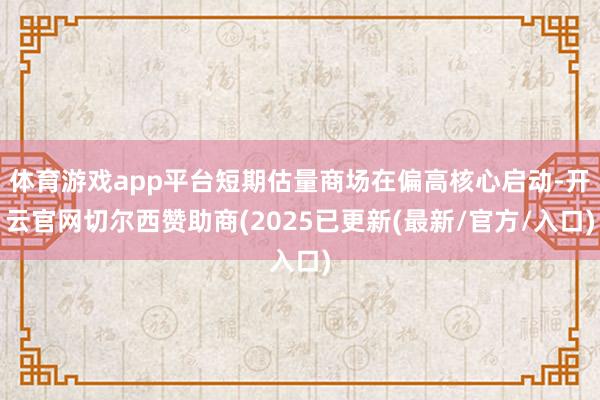 体育游戏app平台短期估量商场在偏高核心启动-开云官网切尔西赞助商(2025已更新(最新/官方/入口)