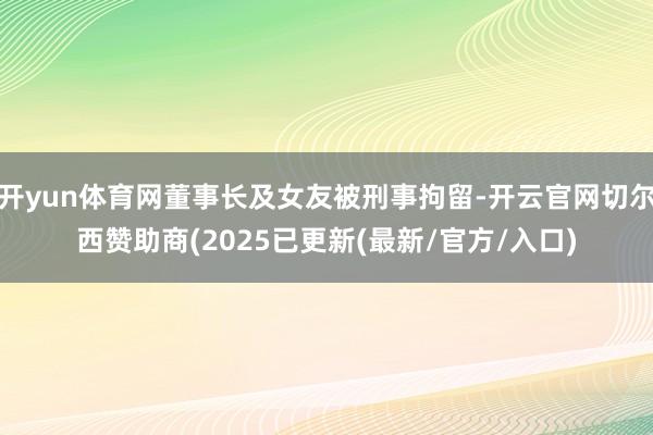 开yun体育网董事长及女友被刑事拘留-开云官网切尔西赞助商(2025已更新(最新/官方/入口)