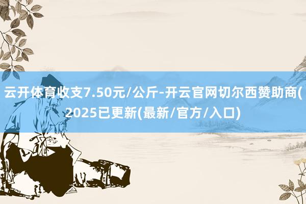 云开体育收支7.50元/公斤-开云官网切尔西赞助商(2025已更新(最新/官方/入口)