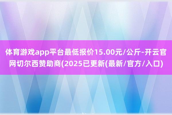 体育游戏app平台最低报价15.00元/公斤-开云官网切尔西赞助商(2025已更新(最新/官方/入口)