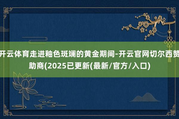 开云体育走进釉色斑斓的黄金期间-开云官网切尔西赞助商(2025已更新(最新/官方/入口)