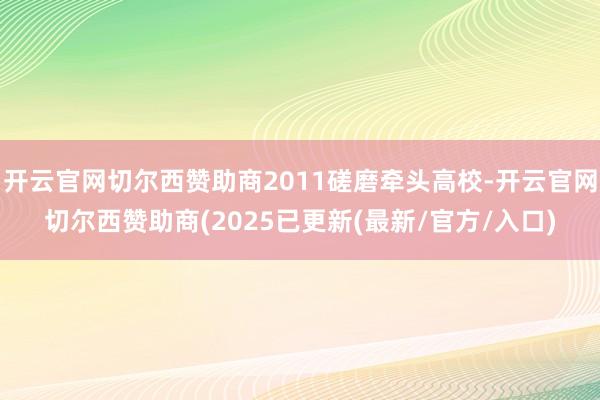 开云官网切尔西赞助商2011磋磨牵头高校-开云官网切尔西赞助商(2025已更新(最新/官方/入口)