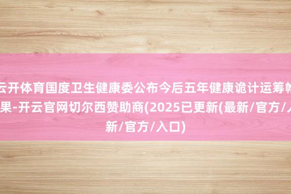 云开体育国度卫生健康委公布今后五年健康诡计运筹帷幄效果-开云官网切尔西赞助商(2025已更新(最新/官方/入口)