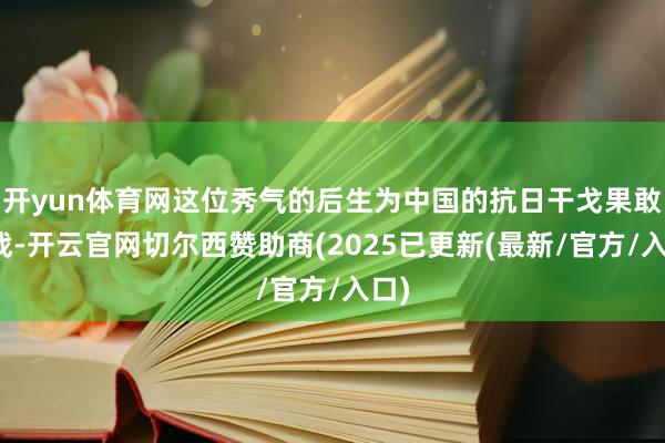 开yun体育网这位秀气的后生为中国的抗日干戈果敢奋战-开云官网切尔西赞助商(2025已更新(最新/官方/入口)