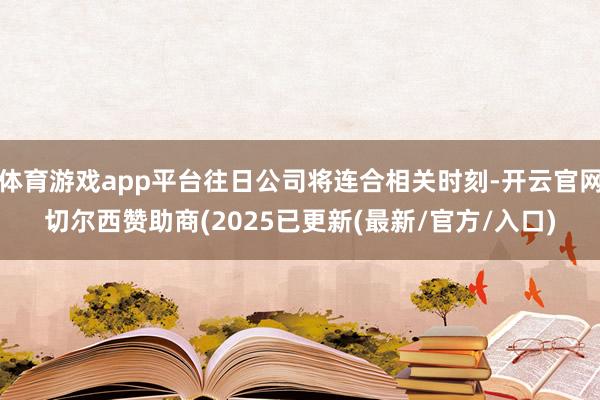 体育游戏app平台往日公司将连合相关时刻-开云官网切尔西赞助商(2025已更新(最新/官方/入口)