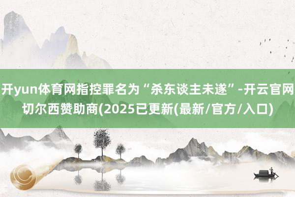 开yun体育网指控罪名为“杀东谈主未遂”-开云官网切尔西赞助商(2025已更新(最新/官方/入口)