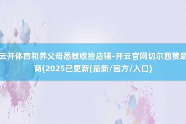 云开体育和养父母悉数收拾店铺-开云官网切尔西赞助商(2025已更新(最新/官方/入口)