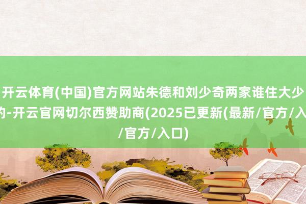 开云体育(中国)官方网站朱德和刘少奇两家谁住大少许的-开云官网切尔西赞助商(2025已更新(最新/官方/入口)