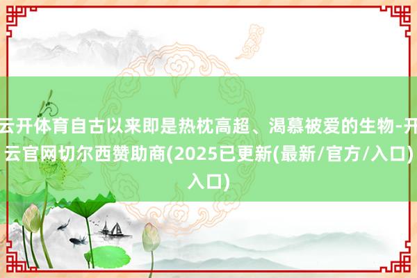 云开体育自古以来即是热枕高超、渴慕被爱的生物-开云官网切尔西赞助商(2025已更新(最新/官方/入口)