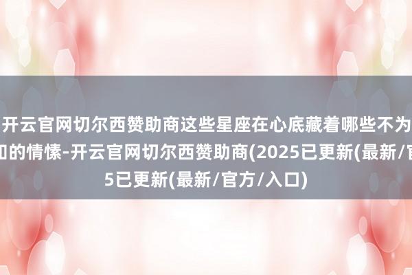 开云官网切尔西赞助商这些星座在心底藏着哪些不为东说念主知的情愫-开云官网切尔西赞助商(2025已更新(最新/官方/入口)