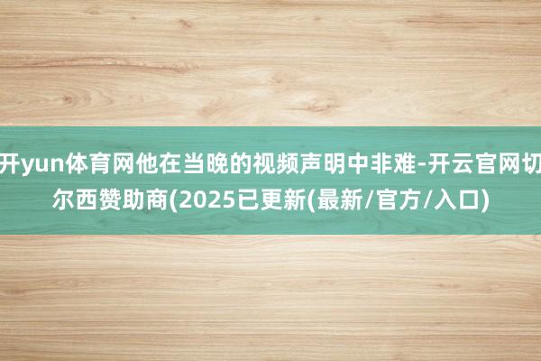 开yun体育网他在当晚的视频声明中非难-开云官网切尔西赞助商(2025已更新(最新/官方/入口)