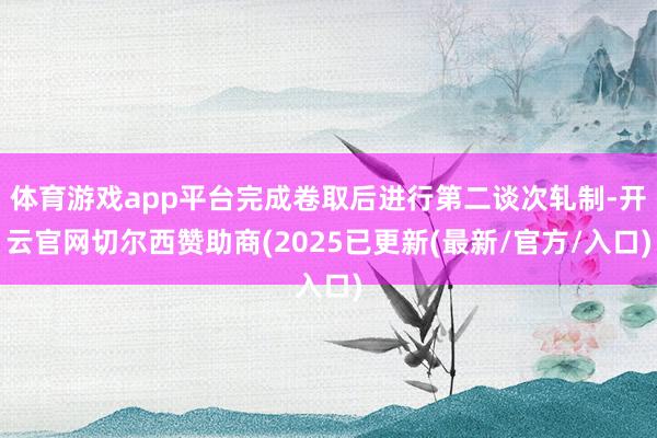 体育游戏app平台完成卷取后进行第二谈次轧制-开云官网切尔西赞助商(2025已更新(最新/官方/入口)