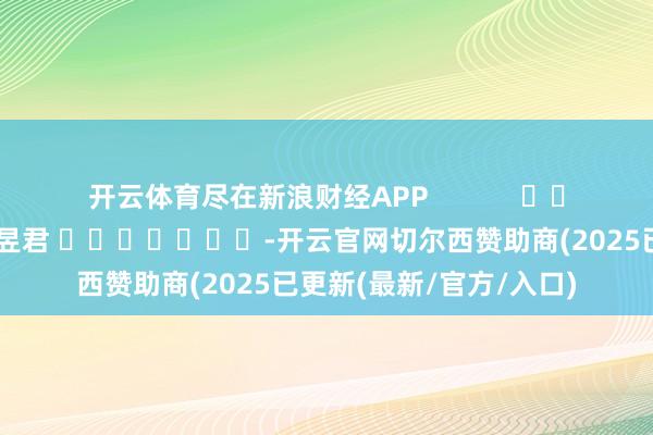 开云体育尽在新浪财经APP            						累赘剪辑：卢昱君 							-开云官网切尔西赞助商(2025已更新(最新/官方/入口)