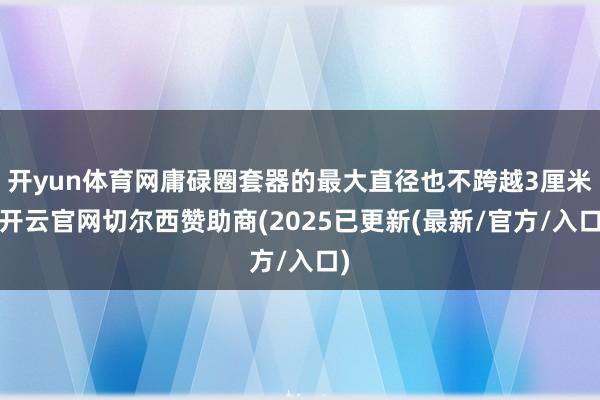 开yun体育网庸碌圈套器的最大直径也不跨越3厘米-开云官网切尔西赞助商(2025已更新(最新/官方/入口)