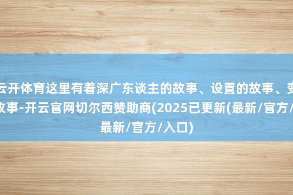 云开体育这里有着深广东谈主的故事、设置的故事、变革的故事-开云官网切尔西赞助商(2025已更新(最新/官方/入口)
