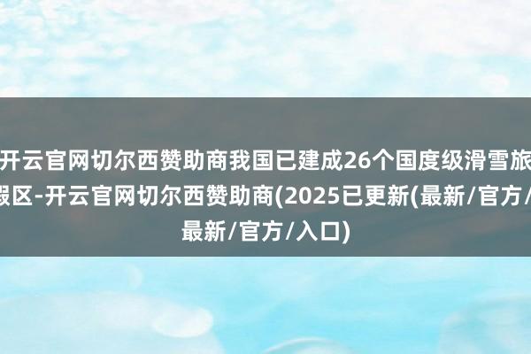 开云官网切尔西赞助商我国已建成26个国度级滑雪旅游度假区-开云官网切尔西赞助商(2025已更新(最新/官方/入口)