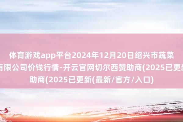 体育游戏app平台2024年12月20日绍兴市蔬菜果品批发交游市集有限公司价钱行情-开云官网切尔西赞助商(2025已更新(最新/官方/入口)