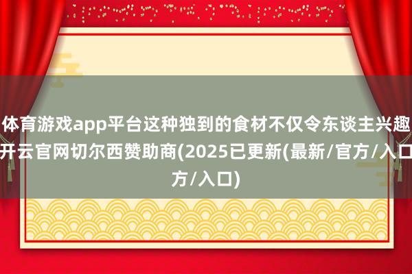 体育游戏app平台这种独到的食材不仅令东谈主兴趣-开云官网切尔西赞助商(2025已更新(最新/官方/入口)