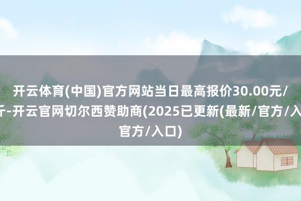 开云体育(中国)官方网站当日最高报价30.00元/公斤-开云官网切尔西赞助商(2025已更新(最新/官方/入口)