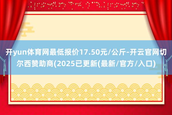 开yun体育网最低报价17.50元/公斤-开云官网切尔西赞助商(2025已更新(最新/官方/入口)