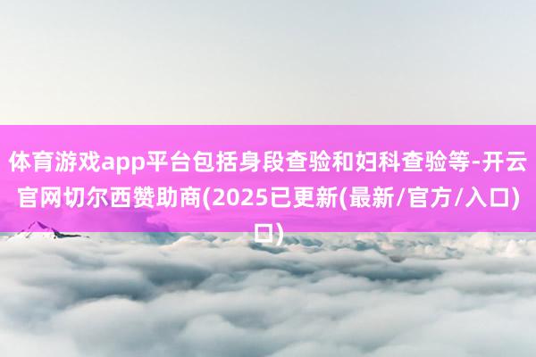 体育游戏app平台包括身段查验和妇科查验等-开云官网切尔西赞助商(2025已更新(最新/官方/入口)