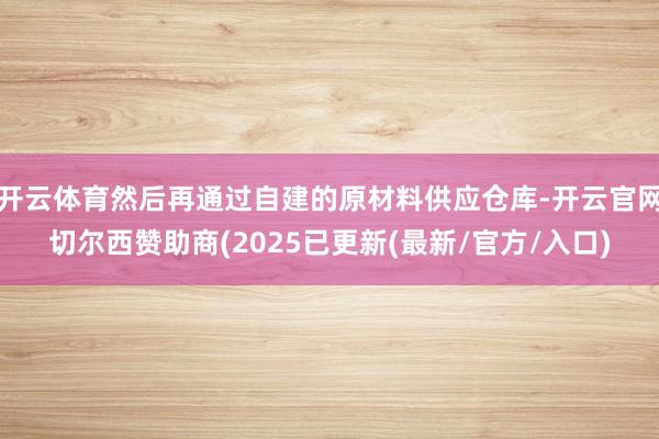 开云体育然后再通过自建的原材料供应仓库-开云官网切尔西赞助商(2025已更新(最新/官方/入口)