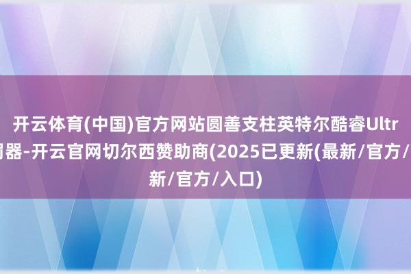开云体育(中国)官方网站圆善支柱英特尔酷睿Ultra处罚器-开云官网切尔西赞助商(2025已更新(最新/官方/入口)