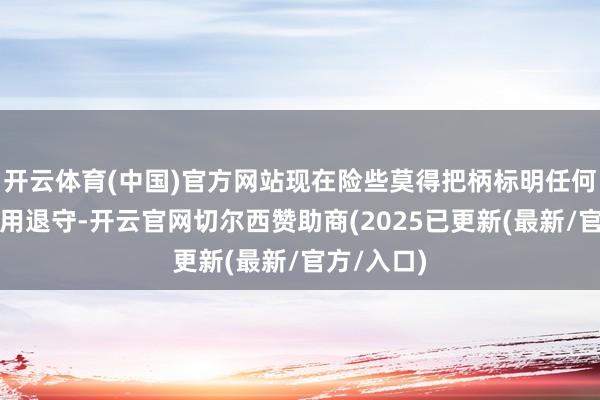 开云体育(中国)官方网站现在险些莫得把柄标明任何一方会聘用退守-开云官网切尔西赞助商(2025已更新(最新/官方/入口)