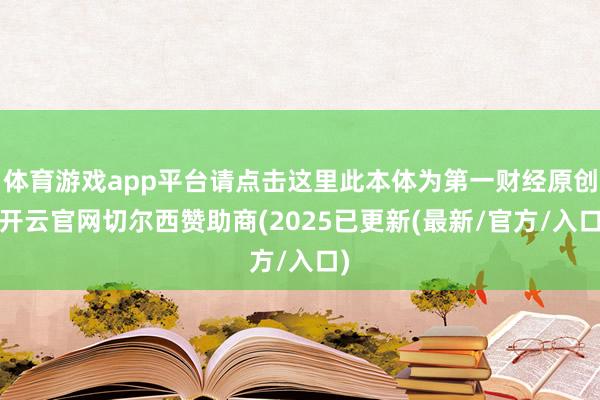 体育游戏app平台请点击这里此本体为第一财经原创-开云官网切尔西赞助商(2025已更新(最新/官方/入口)