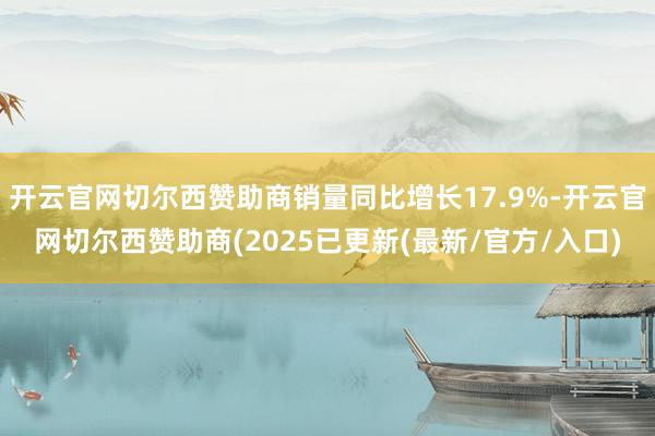 开云官网切尔西赞助商销量同比增长17.9%-开云官网切尔西赞助商(2025已更新(最新/官方/入口)