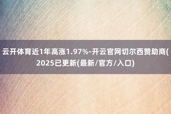 云开体育近1年高涨1.97%-开云官网切尔西赞助商(2025已更新(最新/官方/入口)