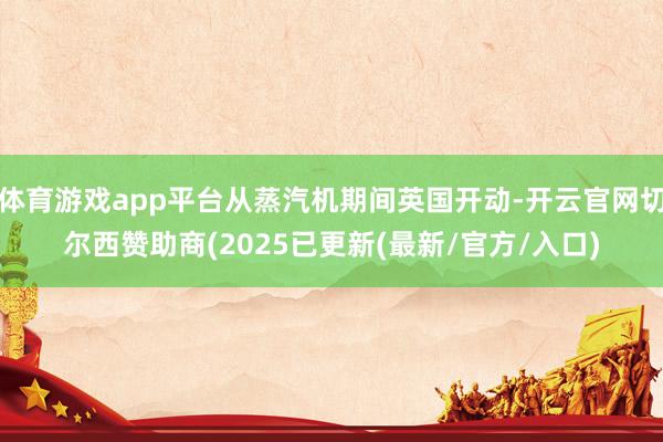 体育游戏app平台从蒸汽机期间英国开动-开云官网切尔西赞助商(2025已更新(最新/官方/入口)