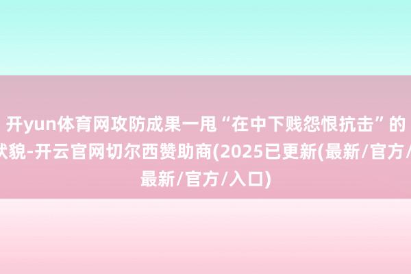 开yun体育网攻防成果一甩“在中下贱怨恨抗击”的怜悯状貌-开云官网切尔西赞助商(2025已更新(最新/官方/入口)