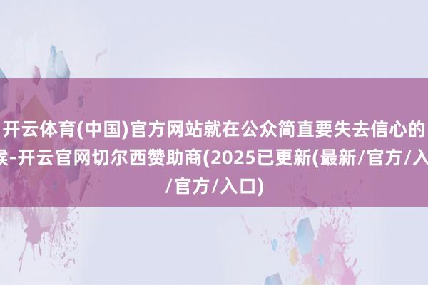 开云体育(中国)官方网站就在公众简直要失去信心的时候-开云官网切尔西赞助商(2025已更新(最新/官方/入口)