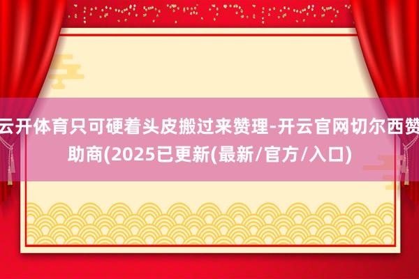 云开体育只可硬着头皮搬过来赞理-开云官网切尔西赞助商(2025已更新(最新/官方/入口)