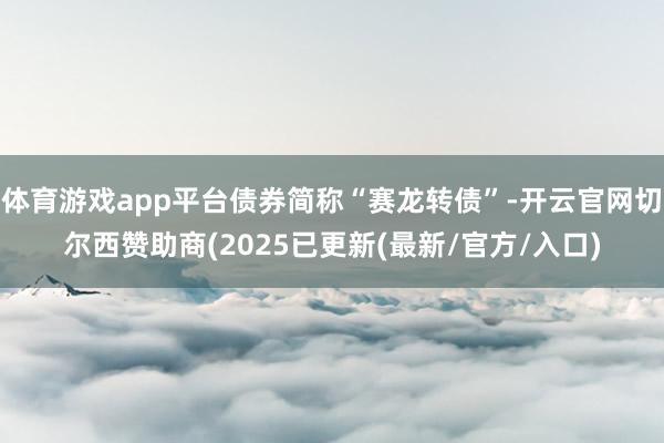 体育游戏app平台债券简称“赛龙转债”-开云官网切尔西赞助商(2025已更新(最新/官方/入口)