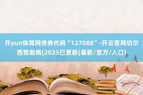 开yun体育网债券代码“127088”-开云官网切尔西赞助商(2025已更新(最新/官方/入口)