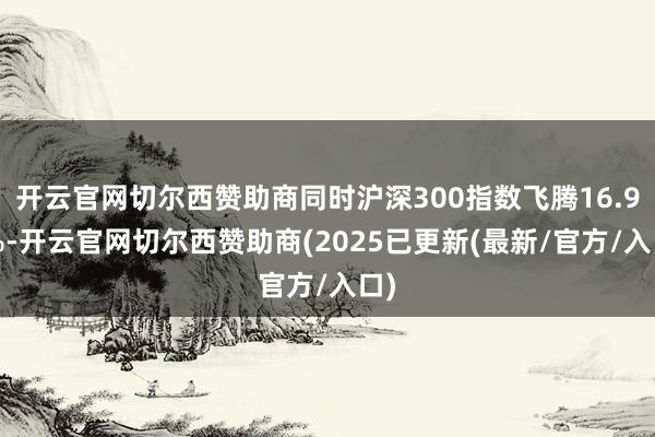 开云官网切尔西赞助商同时沪深300指数飞腾16.96%-开云官网切尔西赞助商(2025已更新(最新/官方/入口)