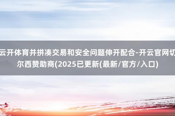 云开体育并拼凑交易和安全问题伸开配合-开云官网切尔西赞助商(2025已更新(最新/官方/入口)