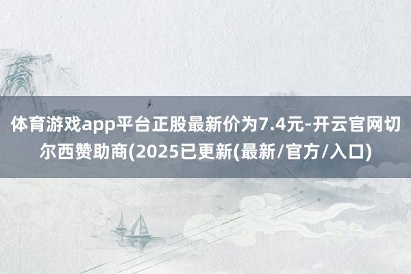 体育游戏app平台正股最新价为7.4元-开云官网切尔西赞助商(2025已更新(最新/官方/入口)